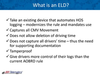 What is an ELD?
Take an existing device that automates HOS
logging – modernizes the rule and mandates use
Captures all CMV Movement
Does not allow deletion of driving time
Does not capture all drivers’ time – thus the need
for supporting documentation
Tamperproof
Give drivers more control of their logs than the
current AOBRD rule
 