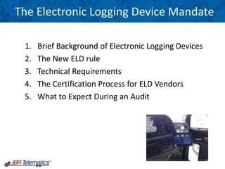 1. Brief Background of Electronic Logging Devices
2. The New ELD rule
3. Technical Requirements
4. The Certification Process for ELD Vendors
5. What to Expect During an Audit
The Electronic Logging Device Mandate
 