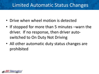 Limited Automatic Status Changes
• Drive when wheel motion is detected
• If stopped for more than 5 minutes –warn the
driver. If no response, then driver auto-
switched to On Duty Not Driving
• All other automatic duty status changes are
prohibited
 