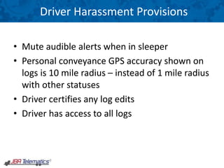 Driver Harassment Provisions
• Mute audible alerts when in sleeper
• Personal conveyance GPS accuracy shown on
logs is 10 mile radius – instead of 1 mile radius
with other statuses
• Driver certifies any log edits
• Driver has access to all logs
 