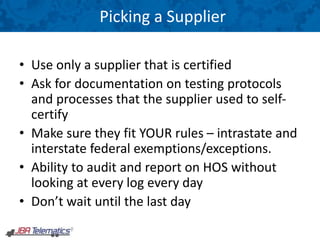 Picking a Supplier
• Use only a supplier that is certified
• Ask for documentation on testing protocols
and processes that the supplier used to self-
certify
• Make sure they fit YOUR rules – intrastate and
interstate federal exemptions/exceptions.
• Ability to audit and report on HOS without
looking at every log every day
• Don’t wait until the last day
 