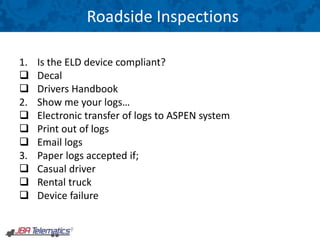 Roadside Inspections
1. Is the ELD device compliant?
 Decal
 Drivers Handbook
2. Show me your logs…
 Electronic transfer of logs to ASPEN system
 Print out of logs
 Email logs
3. Paper logs accepted if;
 Casual driver
 Rental truck
 Device failure
 