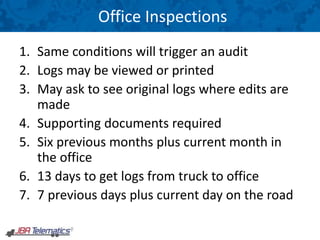 Office Inspections
1. Same conditions will trigger an audit
2. Logs may be viewed or printed
3. May ask to see original logs where edits are
made
4. Supporting documents required
5. Six previous months plus current month in
the office
6. 13 days to get logs from truck to office
7. 7 previous days plus current day on the road
 