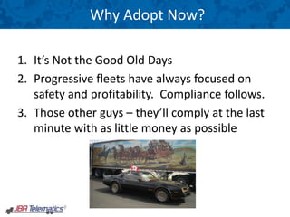 Why Adopt Now?
1. It’s Not the Good Old Days
2. Progressive fleets have always focused on
safety and profitability. Compliance follows.
3. Those other guys – they’ll comply at the last
minute with as little money as possible
 