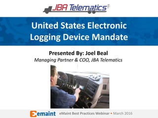 United States Electronic
Logging Device Mandate
Presented By: Joel Beal
Managing Partner & COO, JBA Telematics
eMaint Best Practices Webinar • March 2016
 
