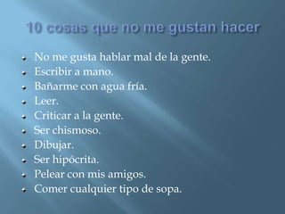 10 cosas que no me gustan hacerNo me gusta hablar mal de la gente.Escribir a mano.Bañarme con agua fría.Leer.Criticar a la gente.Ser chismoso.Dibujar.Ser hipócrita.Pelear con mis amigos.Comer cualquier tipo de sopa. 