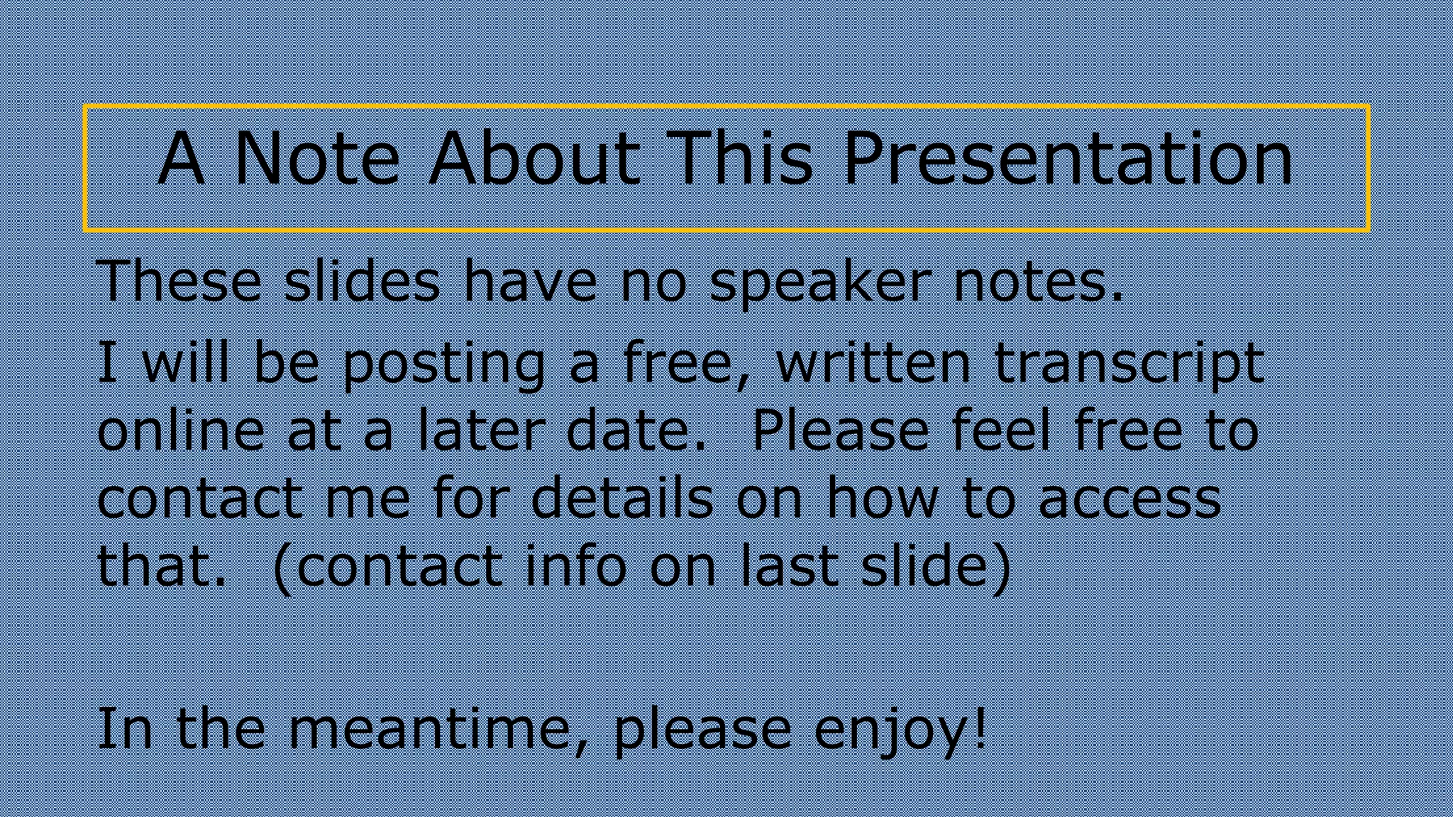 A Note About This Presentation
These slides have no speaker notes.
I will be posting a free, written transcript
online at a later date. Please feel free to
contact me for details on how to access
that. (contact info on last slide)
In the meantime, please enjoy!
 