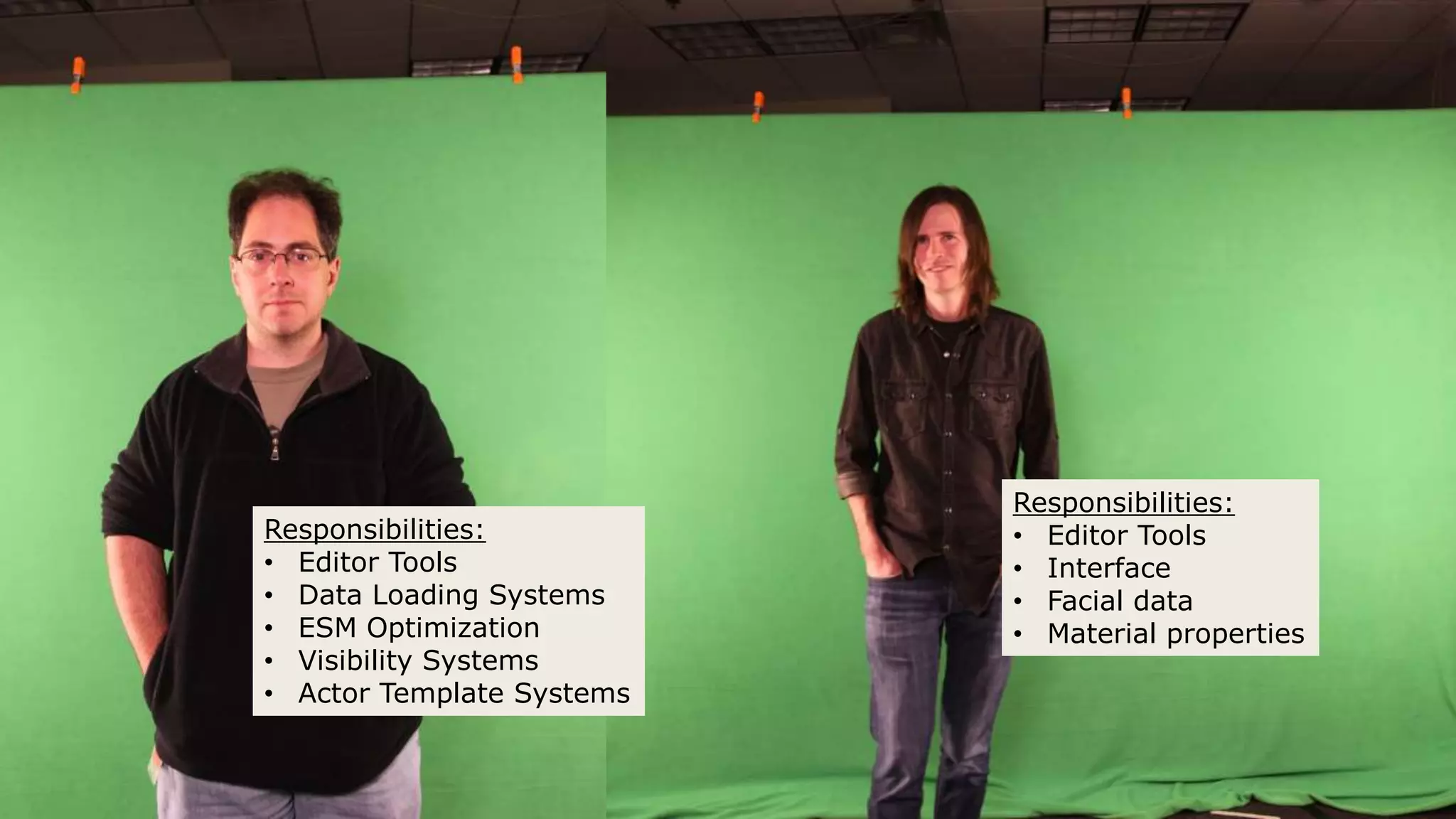 Responsibilities:
• Editor Tools
• Data Loading Systems
• ESM Optimization
• Visibility Systems
• Actor Template Systems
Responsibilities:
• Editor Tools
• Interface
• Facial data
• Material properties
 