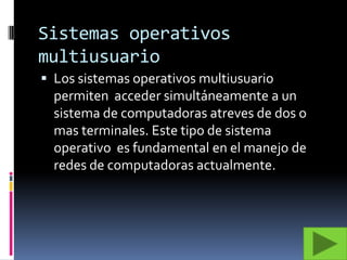 Sistemas operativos multiusuarioLos sistemas operativos multiusuario permiten  acceder simultáneamente a un sistema de computadoras atreves de dos o mas terminales. Este tipo de sistema operativo  es fundamental en el manejo de redes de computadoras actualmente.
