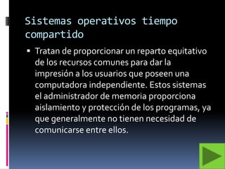 Sistemas operativos tiempo compartidoTratan de proporcionar un reparto equitativo de los recursos comunes para dar la impresión a los usuarios que poseen una computadora independiente. Estos sistemas el administrador de memoria proporciona  aislamiento y protección de los programas, ya que generalmente no tienen necesidad de comunicarse entre ellos. 
