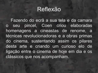Reflexão
   Fazendo do ecrã a sua tela e da camara
o seu pincel, Coen criou elaboradas
homenagens a cineastas de renome, a
técnicas revolucionadoras e a obras primas
do cinema, sustentando assim os pilares
desta arte e criando um curioso elo de
ligação entre o cinema de hoje em dia e os
clássicos que nos acompanham.
 