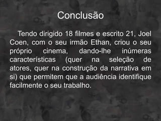 Conclusão
   Tendo dirigido 18 filmes e escrito 21, Joel
Coen, com o seu irmão Ethan, criou o seu
próprio    cinema,     dando-lhe     inúmeras
características (quer na seleção de
atores, quer na construção da narrativa em
si) que permitem que a audiência identifique
facilmente o seu trabalho.
 