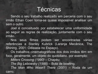 Técnicas
    Sendo o seu trabalho realizado em parceria com o seu
irmão Ethan Coen torna-se quase impossível analisar um
sem o outro.
    Joel é conceituado por estabelecer uma uniformidade
ao seguir as regras de realização, juntamente com o seu
irmão.
    Nos seus filmes podem ser encontradas várias
referências a Stanley Kubrick (Laranja Mecânica, The
Shining, 2001: Odisseia no Espaço).
    Os trabalhos cinematográficos dos dois irmãos têm em
foco, geralmente, um objeto do quotidiano, por exemplo:
    Millers Crossing (1990) – Chapéu;
    The Big Lebowsky (1998) – Bola de bowling;
    The Man Who Wasn’t There (2001) – Roda de um
carro.
 