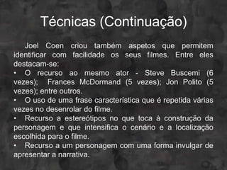 Técnicas (Continuação)
   Joel Coen criou também aspetos que permitem
identificar com facilidade os seus filmes. Entre eles
destacam-se:
• O recurso ao mesmo ator - Steve Buscemi (6
vezes); Frances McDormand (5 vezes); Jon Polito (5
vezes); entre outros.
• O uso de uma frase característica que é repetida várias
vezes no desenrolar do filme.
• Recurso a estereótipos no que toca à construção da
personagem e que intensifica o cenário e a localização
escolhida para o filme.
• Recurso a um personagem com uma forma invulgar de
apresentar a narrativa.
 