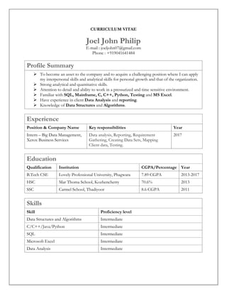 CURRICULUM VITAE
Joel John Philip
E-mail : joeljohn07@gmail.com
Phone : +919041641484
Profile Summary
 To become an asset to the company and to acquire a challenging position where I can apply
my interpersonal skills and analytical skills for personal growth and that of the organization.
 Strong analytical and quantitative skills.
 Attention to detail and ability to work in a pressurized and time sensitive environment.
 Familiar with SQL, Mainframe, C, C++, Python, Testing and MS Excel.
 Have experience in client Data Analysis and reporting.
 Knowledge of Data Structures and Algorithms.
Experience
Position & Company Name Key responsibilities Year
Intern – Big Data Management,
Xerox Business Services
Data analysis, Reporting, Requirement
Gathering, Creating Data Sets, Mapping
Client data, Testing.
2017
Education
Qualification Institution CGPA/Percentage Year
B.Tech CSE Lovely Professional University, Phagwara 7.89 CGPA 2013-2017
HSC Mar Thoma School, Kozhencherry 70.6% 2013
SSC Carmel School, Thadiyoor 8.6 CGPA 2011
Skills
Skill Proficiency level
Data Structures and Algorithms Intermediate
C/C++/Java/Python Intermediate
SQL Intermediate
Microsoft Excel Intermediate
Data Analysis Intermediate
 