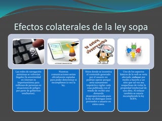 Efectos colaterales de la ley sopa



Las redes de navegación            Nuestras          Sitios donde se incentiva      Uno de los aspectos
 anónimas se volverían     comunicaciones serían      el contenido generado      básicos de la web se vería
ilegales (la anonimidad     oficialmente espiadas         por el usuario no        afectado: enlazar por
     en internet es       para poder determinar si    podrían operar porque        medio a hacerlo a un
  importantísima para      incumplimos (o no) la          sería sumamente           sitio que tal vez sea
millones de personas en              ley.             impráctico vigilar cada     sospechoso de violar la
 situaciones de peligro                                cosa publicada con el     propiedad intelectual de
 por parte de gobiernos                                miedo de recibir una         una obra. Al enlazar
      totalitarios).                                          demanda                también se estaría
                                                      desproporcionada pues         incumpliendo la ley
                                                     la ley no distingue entre             SOPA.
                                                      proveedor o usuario en
                                                             estos casos.
 