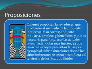 Proposiciones
       Quienes proponen la ley aducen que
       protegería al mercado de la propiedad
       intelectual y su correspondiente
       industria, empleos y beneficios, y que es
       necesaria para fortalecer las actuales
       leyes, haciéndolas más fuertes, ya que
       las actuales leyes presentan fallas por
       ejemplo al cubrir situaciones donde los
       sitios infractores se encuentran fuera del
       territorio de los Estados Unidos
 