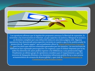 Los opositores afirman que la legislación propuesta amenaza la libertad de expresión, la
inversión y las innovaciones en Internet, ya que capacita a la justicia a bloquear el acceso a
     un dominio completo por una infracción única en una única página web. Algunos
opositores han demostrado preocupación creciente en cuanto a que la ley podría anular la
  protección de "puerto seguro" que actualmente ofrece la Digital Millennium Copyright
 Act para los sitios que ofrecen contenidos generados por los usuarios. Las asociaciones de
 bibliotecas han expresado preocupación con respecto a que el énfasis impuesto por la ley
   sobre los derechos de autor podría exponer a las bibliotecas a una persecución legal.
    Finalmente un último grupo de opositores considera que el requerimiento a que los
   motores de búsqueda eliminen a los dominios infractores podría llevar a una carrera
     armamentística de censura de alcance global, y que viola la Primera Enmienda a la
                             Constitución de los Estados Unidos.
 