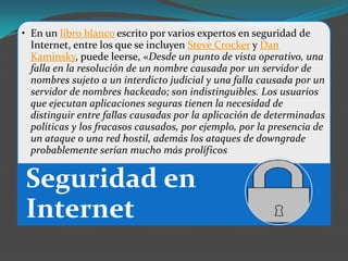 • En un libro blanco escrito por varios expertos en seguridad de
  Internet, entre los que se incluyen Steve Crocker y Dan
  Kaminsky, puede leerse, «Desde un punto de vista operativo, una
  falla en la resolución de un nombre causada por un servidor de
  nombres sujeto a un interdicto judicial y una falla causada por un
  servidor de nombres hackeado; son indistinguibles. Los usuarios
  que ejecutan aplicaciones seguras tienen la necesidad de
  distinguir entre fallas causadas por la aplicación de determinadas
  políticas y los fracasos causados, por ejemplo, por la presencia de
  un ataque o una red hostil, además los ataques de downgrade
  probablemente serían mucho más prolíficos


Seguridad en
Internet
 