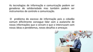 As tecnologias de informação e comunicação podem ser
geradoras de solidariedade mas também podem ser
instrumentos de controle e comunicação.
O problema do excesso de informação pois o cidadão
comum dificilmente consegue lidar com a avalanche de
novas informações que o cercam e que o intercruzam com
novas ideas e peroblemas, novos desafios e ameaças
 
