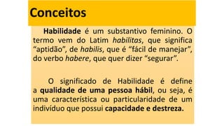Conceitos
Habilidade é um substantivo feminino. O
termo vem do Latim habilitas, que significa
“aptidão”, de habilis, que é “fácil de manejar”,
do verbo habere, que quer dizer “segurar”.
O significado de Habilidade é define
a qualidade de uma pessoa hábil, ou seja, é
uma característica ou particularidade de um
indivíduo que possui capacidade e destreza.
 