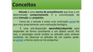 Conceitos
Atitude é uma norma de procedimento que leva a um
determinado comportamento. É a concretização de
uma intenção ou propósito.
Como tal, a atitude é antes uma motivação social do
que mais propriamente uma motivação biológica.
É uma pré-disposição aprendida/adquirida para
responder de forma consistente a um objeto social. Por
isso, a psicologia social analisa as atitudes para antever
condutas. Ao observar as atitudes de um sujeito, pode-
se prever a forma como se irá comportar.
 