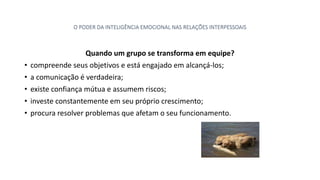 O PODER DA INTELIGÊNCIA EMOCIONAL NAS RELAÇÕES INTERPESSOAIS
Quando um grupo se transforma em equipe?
• compreende seus objetivos e está engajado em alcançá-los;
• a comunicação é verdadeira;
• existe confiança mútua e assumem riscos;
• investe constantemente em seu próprio crescimento;
• procura resolver problemas que afetam o seu funcionamento.
 