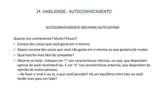 1ª. HABILIDADE: AUTOCONHECIMENTO
AUTOCONHECIMENTO MELHORA AUTO-ESTIMA
Quanto nos conhecemos? Muito? Pouco?
 Escreva dez coisas que você gosta em si mesma.
 Depois escreva dez coisas que você não gosta em si mesma ou que gostaria de mudar.
 Qual lista foi mais fácil de completar?
 Observe as listas. Coloque um “i” nas características internas, ou seja, que dependam
apenas de você reconhecê-las. E um “e” nas características externas, que dependam da
opinião de outras pessoas.
– Ao fazer o sinal (i ou e), o que você percebe? Há um equilíbrio entre eles ou você
tende mais para um lado?
 
