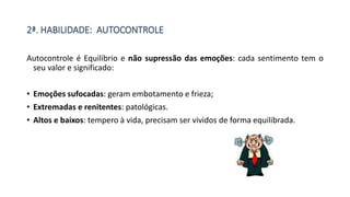 2ª. HABILIDADE: AUTOCONTROLE
Autocontrole é Equilíbrio e não supressão das emoções: cada sentimento tem o
seu valor e significado:
• Emoções sufocadas: geram embotamento e frieza;
• Extremadas e renitentes: patológicas.
• Altos e baixos: tempero à vida, precisam ser vividos de forma equilibrada.
 