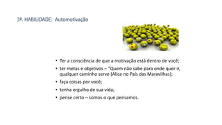 3ª. HABILIDADE: Automotivação
• Ter a consciência de que a motivação está dentro de você;
• ter metas e objetivos – “Quem não sabe para onde quer ir,
qualquer caminho serve (Alice no País das Maravilhas);
• faça coisas por você;
• tenha orgulho de sua vida;
• pense certo – somos o que pensamos.
 