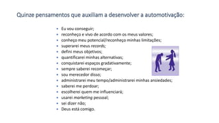 Quinze pensamentos que auxiliam a desenvolver a automotivação:
 Eu vou conseguir;
 reconheço e vivo de acordo com os meus valores;
 conheço meu potencial/reconheço minhas limitações;
 superarei meus records;
 defini meus objetivos;
 quantificarei minhas alternativas;
 conquistarei espaços gradativamente;
 sempre saberei recomeçar;
 sou merecedor disso;
 administrarei meu tempo/administrarei minhas ansiedades;
 saberei me perdoar;
 escolherei quem me influenciará;
 usarei marketing pessoal;
 sei dizer não;
 Deus está comigo.
 