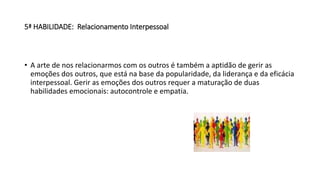5ª HABILIDADE: Relacionamento Interpessoal
• A arte de nos relacionarmos com os outros é também a aptidão de gerir as
emoções dos outros, que está na base da popularidade, da liderança e da eficácia
interpessoal. Gerir as emoções dos outros requer a maturação de duas
habilidades emocionais: autocontrole e empatia.
 