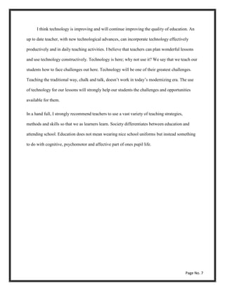 I think technology is improving and will continue improving the quality of education. An
up to date teacher, with new technological advances, can incorporate technology effectively
productively and in daily teaching activities. I believe that teachers can plan wonderful lessons
and use technology constructively. Technology is here; why not use it? We say that we teach our
students how to face challenges out here. Technology will be one of their greatest challenges.
Teaching the traditional way, chalk and talk, doesn’t work in today’s modernizing era. The use
of technology for our lessons will strongly help our students the challenges and opportunities
available for them.
In a hand full, I strongly recommend teachers to use a vast variety of teaching strategies,
methods and skills so that we as learners learn. Society differentiates between education and
attending school. Education does not mean wearing nice school uniforms but instead something
to do with cognitive, psychomotor and affective part of ones pupil life.
Page No. 7
 