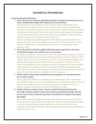 Case Study No. 1 - The Scarlet Letter
Constructed Response Questions:
1. Assess the extent to which Sue applied the principles of cognitive learning theory in her
lesson. Include both strengths and weaknesses in your assessment.
- Sue developed her lesson objectives by involving the same comprehension she is
currently using. Students already had a General Knowledge of the story plot and the
characters involved. During the lesson she was able to use cognitive strategies to add new
information and help student both modify and develop an understanding of the character
– Arthur Dimmesdale. On my perspective the lesson was productive, and challenging.
Students were given time to think and share their views.
- On the other hand, the studied characteristic of the character was only based on two
passages. This can miss lead the readers and given them a different perspective of the
character. Dramatization would had been used to facilitate understanding of that
particular scene.
2. Assess the extent to which Sue applied information processing theory in her lesson.
Include both strengths and weaknesses in your assessment.
- Sue applied Information Processing Skills when she asked students to observe or analyse
the passage to identify clues that indicate that Dimmesdale is the father of Hester’s baby.
Students had to identify clues through sensory skills. In addition students needed to pay
attention and recognize patterns which led them to acquire new information on this
character through the cooperative strategies. Students eventually had to come up with an
understanding of the character on their own through the different occurrences on the
story. Rehearsal of the new knowledge was not observed. Teacher did not stressed on the
characteristics of the character, so students were left in suspense.
3. Which cognitive process from information processing theory was most prominent in
Sue’s lesson? Explain.
- On my perspective students were focused on the understanding of facts and problem
solving skills. Students were focused on both the sensory and working memory. This lead
the class into a debate where the attention and perceptions of other was observed.
Students responses were based on the gain knowledge they acquire.
4. Identify at least on instance in Sue’s lesson in which she focused on declarative
knowledge. Identify another in which she focused on procedural knowledge. Was the
primary focus of Sue’s lesson the acquisition of declarative knowledge or procedural
knowledge?
- Sue used declarative knowledge at the beginning of the lesson when she reviewed the
novel’s plot. She used procedural knowledge when students worked cooperatively trying
to find out what the characters mental thinking was. Sues focus primarily on the
acquisition of procedural knowledge. What students can develop and understand from the
characters point of view.
Page No. 8
 
