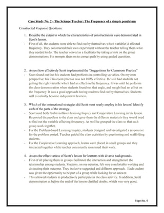 Case Study No. 2 - The Science Teacher: The Frequency of a simple pendulum
Constructed Response Questions:
1. Describe the extent to which the characteristics of constructivism were demonstrated in
Scott's lesson.
- First of all, the students were able to find out by themselves which variable(s) affected
frequency. They constructed their own experiment without the teacher telling them what
they needed to do. The teacher served as a facilitator by taking a look on the group
demonstrations. He prompts them on to correct path by using guided questions.
2. Assess how effectively Scott implemented the “Suggestions for Classroom Practice”
- Scott found out that his students had problems in controlling variables. On my own
perspective, his Classroom practise was not 100% effective. He still had students not
getting the right variable which had an effect on the frequency. It was until he performs
the class demonstration when students found out that angle, and weight had no effect on
the frequency. It was a good approach having students find out by themselves. Students
will eventually become independent learners.
3. Which of the instructional strategies did Scott most nearly employ in his lesson? Identify
each of the parts of the strategy.
- Scott used both Problem-Based learning Inquiry and Cooperative Learning in his lesson.
He posted the problem to the class and gave them the different materials they would need
to find out the variable affecting frequency. As well he grouped the class so that each
group work together.
- For the Problem-based Learning Inquiry, students designed and investigated a responsive
for the problem posted. Teacher guided the class activities by questioning and scaffolding
students.
- For the Cooperative Learning approach, learns were placed in small groups and they
interacted together while teacher consistently monitored their work.
4. Assess the effectiveness of Scott’s lesson for learners with diverse backgrounds.
- First of all placing them in groups facilitated the interaction and strengthened the
relationship among students. Students, on my opinion, felt very comfortable working and
discussing their outcome. They inclusive suggested and different approach. Each student
was given the opportunity to be part of a group while looking for an answer.
- This allowed students to productively participate in the class activity. In addition, Scott
demonstration at before the end of the lesson clarified doubts, which was very good.
Page No. 9
 