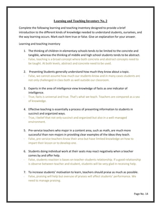 Learning and Teaching Inventory No. 2
Complete the following learning and teaching inventory designed to provide a brief
introduction to the different kinds of knowledge needed to understand students, ourselves, and
the way learning occurs. Mark each item true or false. Give an explanation for your answer.
Learning and teaching inventory
1. The thinking of children in elementary schools tends to be limited to the concrete and
tangible, whereas the thinking of middle and high school students tends to be abstract.
- False, teaching is a broad concept where both concrete and abstract concepts need to
be taught. At both levels, abstract and concrete need to be used.
2. Presenting Students generally understand how much they know about a topic.
- False, we cannot assume how much our students know and in many cases students are
not only challenged in class both as well outside our classroom.
3. Experts in the area of intelligence view knowledge of facts as one indicator of
intelligence.
- True, facts is universal and true. That’s what we teach. Teachers are compared as a sea
of knowledge.
4. Effective teaching is essentially a process of presenting information to students in
succinct and organized ways.
- True, I belief that not only succinct and organized but also in a well-managed
environment.
5. Pre-service teachers who major in a content area, such as math, are much more
successful than non-majors in providing clear examples of the ideas they teach.
- False, pre-service teachers know their area but have limited knowledge on how to
impart their lesson or to develop one.
6. Students doing individual work at their seats may react negatively when a teacher
comes by and offer help.
- False, students reaction is bases on teacher-students relationship. If a good relationship
is observe between teacher and student, students will be very glad in receiving help.
7. To increase students’ motivation to learn, teachers should praise as much as possible.
- False, praising will help but overuse of praises will affect students’ performance. We
need to manage praising.
Page No. 14
 