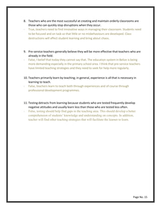8. Teachers who are the most successful at creating and maintain orderly classrooms are
those who can quickly stop disruptions when they occur.
- True, teachers need to find innovative ways in managing their classroom. Students need
to be focused and on task so that little or no misbehaviours are developed. Class
destructions will affect student learning and bring about chaos.
9. Pre-service teachers generally believe they will be more effective that teachers who are
already in the field.
10. Teachers primarily learn by teaching; in general, experience is all that is necessary in
learning to teach.
- False, teachers learn to teach both through experiences and of course through
professional development programmes.
11. Testing detracts from learning because students who are tested frequently develop
negative attitudes and usually learn less than those who are tested less often.
- False, testing should help find gaps in the teaching area. This should develop a better
comprehension of students’ knowledge and understanding on concepts. In addition,
teacher will find other teaching strategies that will facilitate the learner to learn.
Page No. 15
- False, I belief that today they cannot say that. The education system in Belize is being
more demanding especially in the primary school area. I think that pre-service teachers
have limited teaching strategies and they need to seek for help more regularly.
 