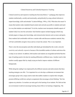 Cultural Sensitivity and Culturally Responsive Teaching
Cultural sensitivity and responsive teaching has been described as “ a pedagogy that empowers
students intellectually, socially and emotionally, and politically by using cultural referents to
impart knowledge, skills and attitudes” (Ladson-Billings, 1994, p. 382). What does this mean? It
means that teachers make standards-based content and curricula accessible to students and teach
in a way that students can understand. To do this, teachers must incorporate relatable aspects of
students' daily lives into the curriculum. Such familiar aspects include language (which may
include jargon or slang), prior knowledge, and extracurricular interests such as music and sports.
Once students feel comfortable with how a teacher talks and discusses academic material, they
will feel comfortable enough to focus and try to learn the content. This is very important.
There is also the misconception and often individuals get intimidated by this words culturally
sensitivity and culturally responsive because of the incredible number of cultures and mixes this
is today in our schools. In addition, both teachers and students are misguided and belief that this
type of teaching needs to be done by teaching differently to different races. Another result is that
teachers usually appear fake by simply trying too hard to impress students of different
backgrounds.
While doing the reading I was impressed by the different outcome and achievements that these
teaching strategies can offer. “It is important for us to develop a collaborate environment that
encourages group work, assign creative tasks that enables students to explore their strengths,
promote differing worldviews and give assignments that encourages critical thinking,” this line
captures my attention. As teachers our main goal is the learning of our students. We find out that
our environment would not encourage learning; hence little or no learning is happening. My
Page No. 17
 