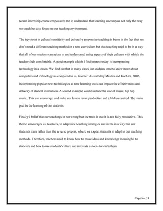 recent internship course empowered me to understand that teaching encompass not only the way
we teach but also focus on our teaching environment.
The key point in cultural sensitivity and culturally responsive teaching is bases in the fact that we
don’t need a different teaching method or a new curriculum but that teaching need to be in a way
that all of our students can relate to and understand, using aspects of their cultures with which the
teacher feels comfortable. A good example which I find interest today is incorporating
technology in a lesson. We find out that in many cases our students tend to know more about
computers and technology as compared to us, teacher. As stated by Mishra and Koehler, 2006,
incorporating popular new technologies as new learning tools can impact the effectiveness and
delivery of student instruction. A second example would include the use of music, hip hop
music. This can encourage and make our lesson more productive and children centred. The main
goal is the learning of our students.
Finally I belief that our teachings in not wrong but the truth is that it is not fully productive. This
theme encourages us, teachers, to adapt new teaching strategies and skills in a way that our
students learn rather than the reverse process, where we expect students to adapt to our teaching
methods. Therefore, teachers need to know how to make ideas and knowledge meaningful to
students and how to use students' culture and interests as tools to teach them.
Page No. 18
 