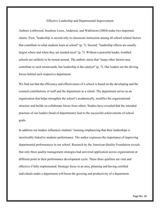 Effective Leadership and Departmental Improvement
Authors Leithwood, Seashore Louis, Anderson, and Wahlstrom (2004) make two important
claims. First, "leadership is second only to classroom instruction among all school-related factors
that contribute to what students learn at school" (p. 7). Second, "leadership effects are usually
largest where and when they are needed most" (p. 7). Without a powerful leader, troubled
schools are unlikely to be turned around. The authors stress that "many other factors may
contribute to such turnarounds, but leadership is the catalyst" (p. 7). Our leaders are the driving
forces behind each respective department.
We find out that the efficiency and effectiveness of a school is based on the developing and the
counted contributions of staff and the department as a whole. The department serves as an
organization that helps strengthen the school’s academically, modifies the organizational
structure and builds on collaborate forces from others. Studies have revealed that the intended
practises of our leaders (head of departments) lead to the successful achievements of school
goals.
In addition our leaders influences students’ learning emphasizing that their leaderships is
inextricably linked to students performance. The author expresses the importance of improving
departmental performances in our school. Research by the American Quality Foundation reveals
that only three quality management strategies had universal application across organizations at
different point in their performance development cycle. These three qualities are vital and
effective if fully implemented. Strategic focus in an area, planning and having certified
individuals under a department will boost the growing and productivity of a department.
Page No. 20
 