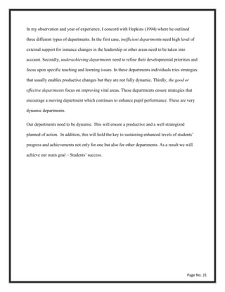 In my observation and year of experience, I concord with Hopkins (1994) where he outlined
three different types of departments. In the first case, inefficient departments need high level of
external support for instance changes in the leadership or other areas need to be taken into
account. Secondly, underachieving departments need to refine their developmental priorities and
focus upon specific teaching and learning issues. In these departments individuals tries strategies
that usually enables productive changes but they are not fully dynamic. Thirdly, the good or
effective departments focus on improving vital areas. These departments ensure strategies that
encourage a moving department which continues to enhance pupil performance. These are very
dynamic departments.
Our departments need to be dynamic. This will ensure a productive and a well strategized
planned of action. In addition, this will hold the key to sustaining enhanced levels of students’
progress and achievements not only for one but also for other departments. As a result we will
achieve our main goal – Students’ success.
Page No. 21
 