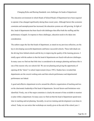 Changing Roles and Raising Standards: new challenges for heads of department
The education environment in which Heads of School/Heads of Department have been required
to operate it has changed significantly during these recent years. Although factors like economic
constrains and unemployment has increased, the education systems are still growing. In light of
this, head of departments has been faced with challenges that affect both the staffing and the
performance of pupils. In response to these challenges, education needs to be taken into
consideration.
The authors argue the fact that heads of department, as stated on my previous reflection, are the
key to developing successful departments and hence successful schools. These individuals are
the driving force behind schools and the key in improving the quality of the learning process. I
totally agree with the authors in that the head of departments are faced with adverse challenges.
In many cases we find out that little time is considered to do strategic planning and hence this is
one of the reasons why our schools fail. We are not planning and giving the opportunity of
opening all the “doors” to school improvement (Joyce 1991). Studies have revealed that
departments are the crucial working units and that schools performance and departmental
performance are linked.
A good and effective department revolve around the effective organization of teaching and less
on the charismatic leadership of the head of departments. Several factors and limitations were
identified. Firstly, one of the major constrains is clearly the amount of time available to monitor
or plan within a department. In many cases we find out that the head of department spend more
time in teaching and not planning. Secondly, in-service training and development is not done in
school. Today we can notice that workshops are mostly given at the end of the school year. I
Page No. 23
 