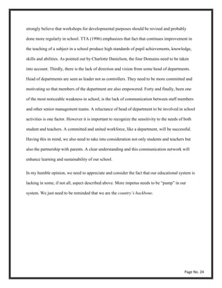 strongly believe that workshops for developmental purposes should be revised and probably
done more regularly in school. TTA (1996) emphasizes that fact that continues improvement in
the teaching of a subject in a school produce high standards of pupil achievements, knowledge,
skills and abilities. As pointed out by Charlotte Danielson, the four Domains need to be taken
into account. Thirdly, there is the lack of direction and vision from some head of departments.
Head of departments are seen as leader not as controllers. They need to be more committed and
motivating so that members of the department are also empowered. Forty and finally, been one
of the most noticeable weakness in school, is the lack of communication between staff members
and other senior management teams. A reluctance of head of department to be involved in school
activities is one factor. However it is important to recognize the sensitivity to the needs of both
student and teachers. A committed and united workforce, like a department, will be successful.
Having this in mind, we also need to take into consideration not only students and teachers but
also the partnership with parents. A clear understanding and this communication network will
enhance learning and sustainability of our school.
In my humble opinion, we need to appreciate and consider the fact that our educational system is
lacking in some, if not all, aspect described above. More impetus needs to be “pump” in our
system. We just need to be reminded that we are the country’s backbone.
Page No. 24
 