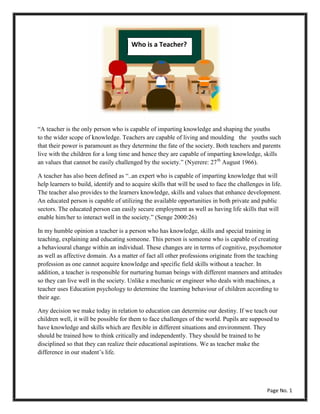 “A teacher is the only person who is capable of imparting knowledge and shaping the youths
to the wider scope of knowledge. Teachers are capable of living and moulding the youths such
that their power is paramount as they determine the fate of the society. Both teachers and parents
live with the children for a long time and hence they are capable of imparting knowledge, skills
an values that cannot be easily challenged by the society.” (Nyerere: 27th
August 1966).
A teacher has also been defined as “..an expert who is capable of imparting knowledge that will
help learners to build, identify and to acquire skills that will be used to face the challenges in life.
The teacher also provides to the learners knowledge, skills and values that enhance development.
An educated person is capable of utilizing the available opportunities in both private and public
sectors. The educated person can easily secure employment as well as having life skills that will
enable him/her to interact well in the society.” (Senge 2000:26)
In my humble opinion a teacher is a person who has knowledge, skills and special training in
teaching, explaining and educating someone. This person is someone who is capable of creating
a behavioural change within an individual. These changes are in terms of cognitive, psychomotor
as well as affective domain. As a matter of fact all other professions originate from the teaching
profession as one cannot acquire knowledge and specific field skills without a teacher. In
addition, a teacher is responsible for nurturing human beings with different manners and attitudes
so they can live well in the society. Unlike a mechanic or engineer who deals with machines, a
teacher uses Education psychology to determine the learning behaviour of children according to
their age.
Any decision we make today in relation to education can determine our destiny. If we teach our
children well, it will be possible for them to face challenges of the world. Pupils are supposed to
have knowledge and skills which are flexible in different situations and environment. They
should be trained how to think critically and independently. They should be trained to be
disciplined so that they can realize their educational aspirations. We as teacher make the
difference in our student’s life.
Who is a Teacher?
Page No. 1
 