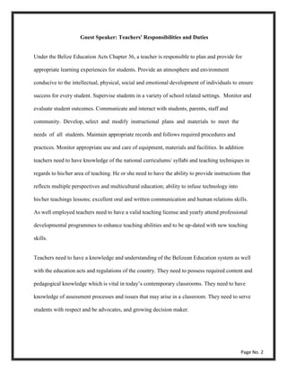 Under the Belize Education Acts Chapter 36, a teacher is responsible to plan and provide for
appropriate learning experiences for students. Provide an atmosphere and environment
conducive to the intellectual, physical, social and emotional development of individuals to ensure
success for every student. Supervise students in a variety of school related settings. Monitor and
evaluate student outcomes. Communicate and interact with students, parents, staff and
community. Develop, select and modify instructional plans and materials to meet the
needs of all students. Maintain appropriate records and follows required procedures and
practices. Monitor appropriate use and care of equipment, materials and facilities. In addition
teachers need to have knowledge of the national curriculums/ syllabi and teaching techniques in
regards to his/her area of teaching. He or she need to have the ability to provide instructions that
reflects multiple perspectives and multicultural education; ability to infuse technology into
his/her teachings lessons; excellent oral and written communication and human relations skills.
As well employed teachers need to have a valid teaching license and yearly attend professional
developmental programmes to enhance teaching abilities and to be up-dated with new teaching
skills.
Teachers need to have a knowledge and understanding of the Belizean Education system as well
with the education acts and regulations of the country. They need to possess required content and
pedagogical knowledge which is vital in today’s contemporary classrooms. They need to have
knowledge of assessment processes and issues that may arise in a classroom. They need to serve
students with respect and be advocates, and growing decision maker.
Page No. 2
Guest Speaker: Teachers' Responsibilities and Duties
 