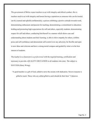 The government of Belize expect teachers to act with integrity and ethical conduct, this is:
teachers need to act with integrity and honest having a reputation as someone who can be trusted,
can be counted and uphold confidentiality; a person exhibiting a positive attitude towards work;
demonstrating enthusiasm and passion for teaching; demonstrating a commitment to education;
holding and promoting high expectations for self and others, especially students; demonstrating
respect for self and others; conducting him/herself in a manner which shows care and
understanding about students and their learning; is able to show empathy for others; exhibits
poise and self-confidence and demonstrate self-control over any adversity; be flexible and open
to new ideas and criticism and have a strong moral compass and guided by what is in the best
interest of students.
The teacher in a classroom is a professional with the required training, certification and
necessary to provide a QUALITY EDCUATION to all students who enter. The subject is
SUCCESS (Harry Wong).
“A good teacher is a gift of God, called to serve the society with dedication. Never everyone is
gifted to teach. Those who are called gifted to each should do their best.” Unknown
Page No. 3
 