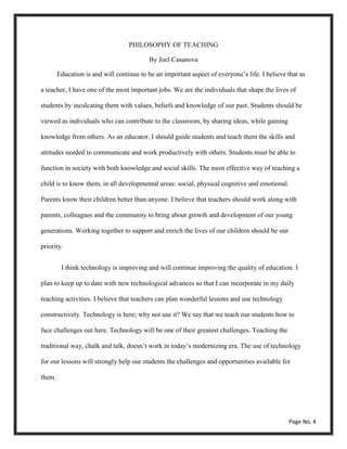 PHILOSOPHY OF TEACHING
By Joel Casanova
Education is and will continue to be an important aspect of everyone’s life. I believe that as
a teacher, I have one of the most important jobs. We are the individuals that shape the lives of
students by inculcating them with values, beliefs and knowledge of our past. Students should be
viewed as individuals who can contribute to the classroom, by sharing ideas, while gaining
knowledge from others. As an educator, I should guide students and teach them the skills and
attitudes needed to communicate and work productively with others. Students must be able to
function in society with both knowledge and social skills. The most effective way of teaching a
child is to know them, in all developmental areas: social, physical cognitive and emotional.
Parents know their children better than anyone. I believe that teachers should work along with
parents, colleagues and the community to bring about growth and development of our young
generations. Working together to support and enrich the lives of our children should be our
priority.
I think technology is improving and will continue improving the quality of education. I
plan to keep up to date with new technological advances so that I can incorporate in my daily
teaching activities. I believe that teachers can plan wonderful lessons and use technology
constructively. Technology is here; why not use it? We say that we teach our students how to
face challenges out here. Technology will be one of their greatest challenges. Teaching the
traditional way, chalk and talk, doesn’t work in today’s modernizing era. The use of technology
for our lessons will strongly help our students the challenges and opportunities available for
them.
Page No. 4
 