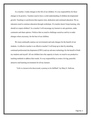 As a teacher, I make changes in the life of our children. It is my responsibility for these
changes to be positive. Teachers need to have a solid understanding of children developmental
growth. Teaching is a profession that requires time, dedication and continued education. We as
educators need to continue education through workshops. If a teacher doesn’t keep learning, why
should we expect children? As a teacher I will encourage my learners to ask questions, make
comments and share options. I believe that we need to challenge ourselves and try to make
changes where necessary, for the best of our children.
We must continually analyse our environment and seek changes for the benefit of our
students. A reflective teacher is an effective teacher! I will keep up to date by attending
continued professional developments (CPD’s) and use advance technology for the benefit of both
my students and myself. All our children have the capacity to learn; we need to use productive
teaching methods to address their needs. It is my responsibility to create a loving, peaceful,
attractive and learning environment for all my learners.
“Life is a lesson to be discovered, a journey to be fulfilled”, by Mary E. Sullivan.
Page No. 5
 