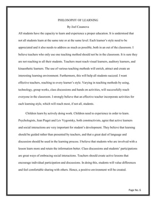 PHILOSOPHY OF LEARNING
By Joel Casanova
All students have the capacity to learn and experience a proper education. It is understood that
not all students learn at the same rate or at the same level. Each learner’s style need to be
appreciated and it also needs to address as much as possible, both in an out of the classroom. I
believe teachers who only use one teaching method should not be in the classroom. It is sure they
are not reaching to all their students. Teachers must reach visual learners, auditory learners, and
kinaesthetic learners. The use of various teaching methods will enrich, attract and create an
interesting learning environment. Furthermore, this will help all students succeed. I want
effective teachers, reaching to every learner’s style. Varying in teaching methods by using,
technology, group works, class discussions and hands on activities, will successfully reach
everyone in the classroom. I strongly believe that an effective teacher incorporate activities for
each learning style, which will reach most, if not all, students.
Children learn by actively doing work. Children need to experience in order to learn.
Psychologists, Jean Piaget and Lev Vygostsky, both constructivists, agree that active learners
and social interactions are very important for student’s development. They believe that learning
should be guided rather than presented by teachers, and that a great deal of language and
discussion should be used in the learning process. I believe that students who are involved with a
lesson learn more and retain the information better. Class discussions and students’ participations
are great ways of embracing social interactions. Teachers should create active lessons that
encourage individual participation and discussions. In doing this, students will value differences
and feel comfortable sharing with others. Hence, a positive environment will be created.
Page No. 6
 