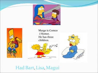 Marge is Comco i Homer. He has three children . Had   Bart ,  Lisa ,  Magui 